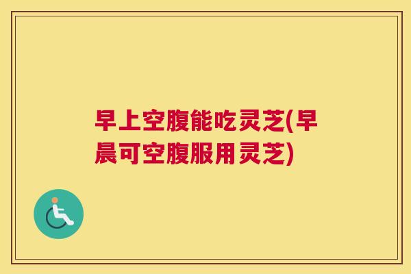早上空腹能吃灵芝(早晨可空腹服用灵芝)