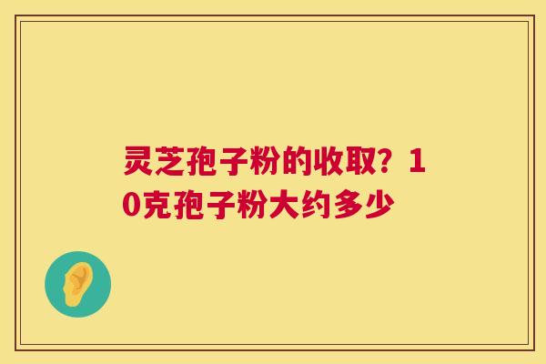 灵芝孢子粉的收取？10克孢子粉大约多少