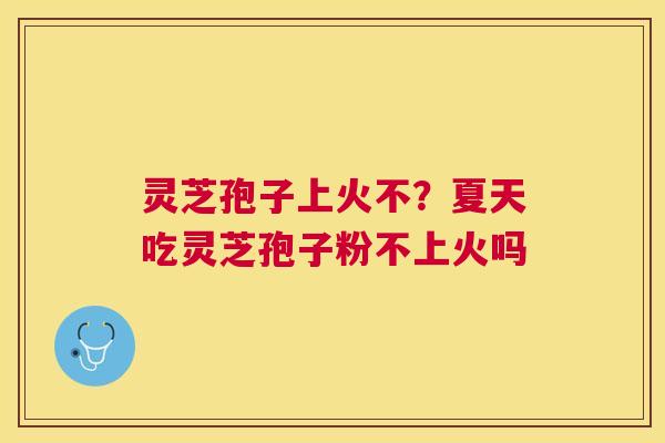 灵芝孢子上火不？夏天吃灵芝孢子粉不上火吗