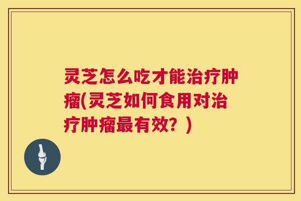 灵芝怎么吃才能(灵芝如何食用对有效？)