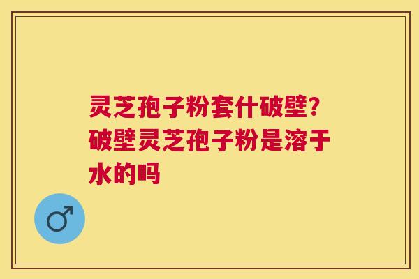 灵芝孢子粉套什破壁？破壁灵芝孢子粉是溶于水的吗