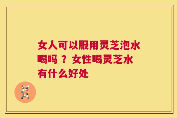 女人可以服用灵芝泡水喝吗 ？女性喝灵芝水有什么好处