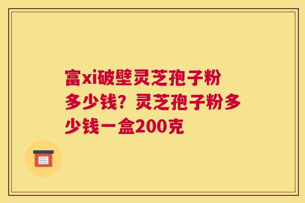 富xi破壁灵芝孢子粉多少钱？灵芝孢子粉多少钱一盒200克