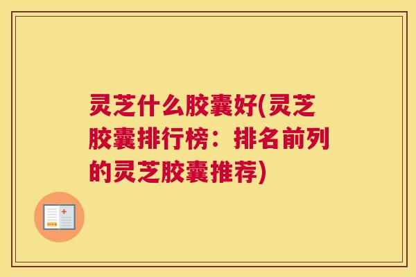 灵芝什么胶囊好(灵芝胶囊排行榜：排名前列的灵芝胶囊推荐)