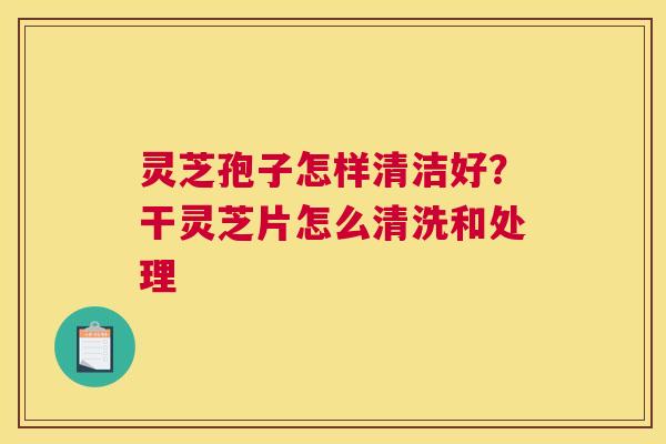 灵芝孢子怎样清洁好？干灵芝片怎么清洗和处理