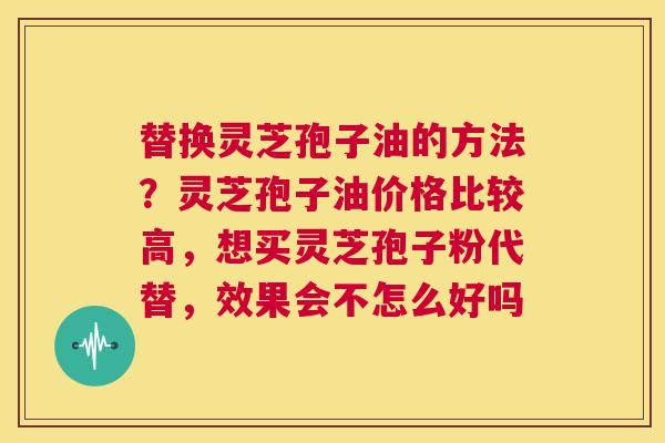 替换灵芝孢子油的方法？灵芝孢子油价格比较高，想买灵芝孢子粉代替，效果会不怎么好吗