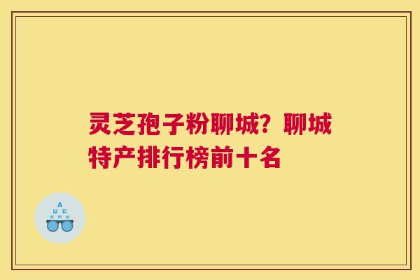 灵芝孢子粉聊城？聊城特产排行榜前十名