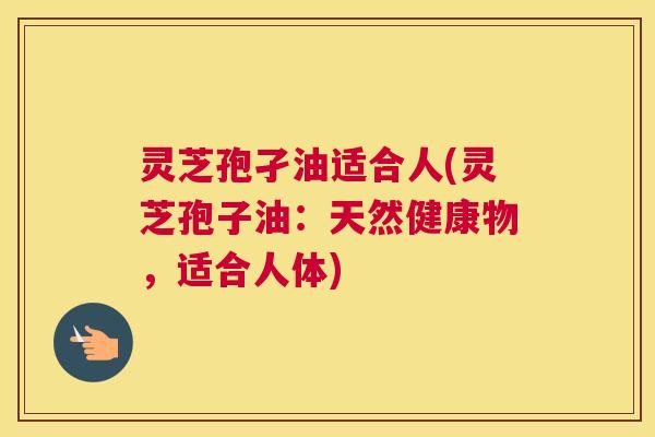 灵芝孢孑油适合人(灵芝孢子油：天然健康物，适合人体)