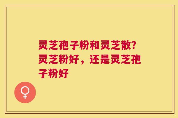 灵芝孢子粉和灵芝散？灵芝粉好，还是灵芝孢子粉好