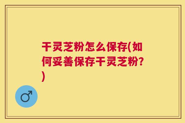 干灵芝粉怎么保存(如何妥善保存干灵芝粉？)