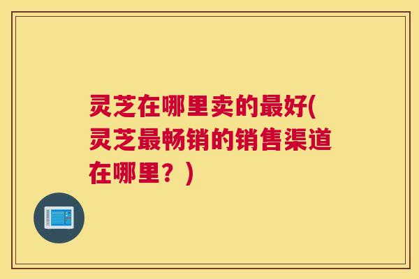 灵芝在哪里卖的好(灵芝畅销的销售渠道在哪里？)