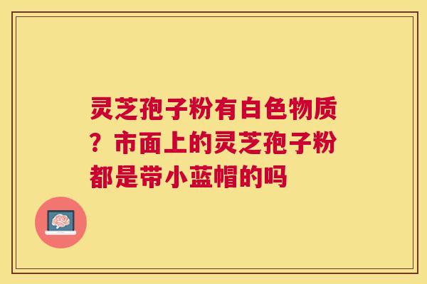 灵芝孢子粉有白色物质？市面上的灵芝孢子粉都是带小蓝帽的吗
