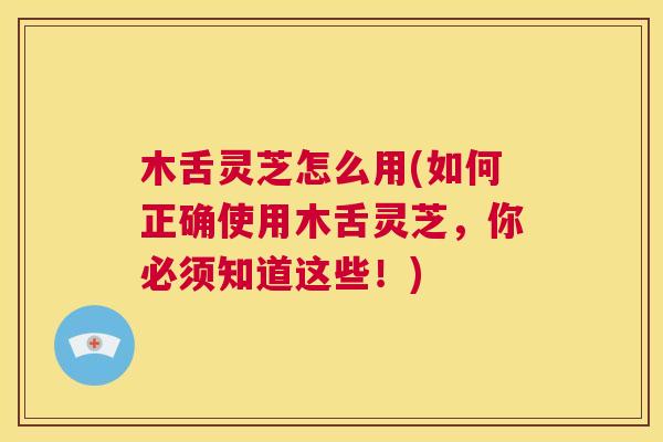 木舌灵芝怎么用(如何正确使用木舌灵芝，你必须知道这些！)