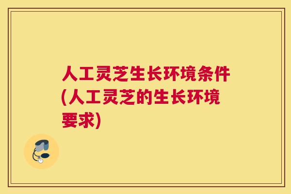 人工灵芝生长环境条件(人工灵芝的生长环境要求)