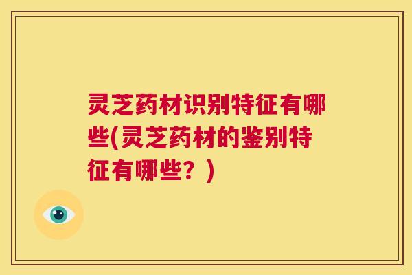 灵芝药材识别特征有哪些(灵芝药材的鉴别特征有哪些？)