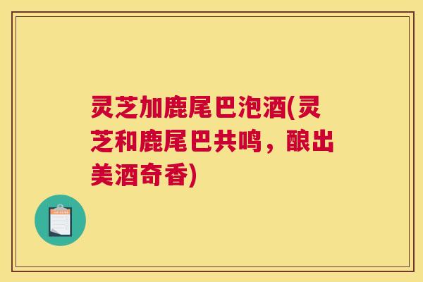 灵芝加鹿尾巴泡酒(灵芝和鹿尾巴共鸣，酿出美酒奇香)