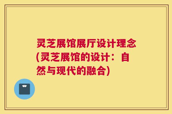 灵芝展馆展厅设计理念(灵芝展馆的设计：自然与现代的融合)