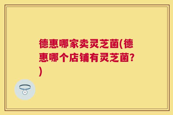 德惠哪家卖灵芝菌(德惠哪个店铺有灵芝菌？)