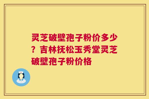 灵芝破壁孢子粉价多少？吉林抚松玉秀堂灵芝破壁孢子粉价格
