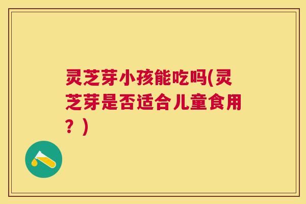 灵芝芽小孩能吃吗(灵芝芽是否适合儿童食用？)