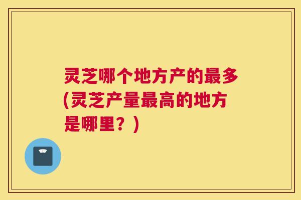 灵芝哪个地方产的多(灵芝产量高的地方是哪里？)