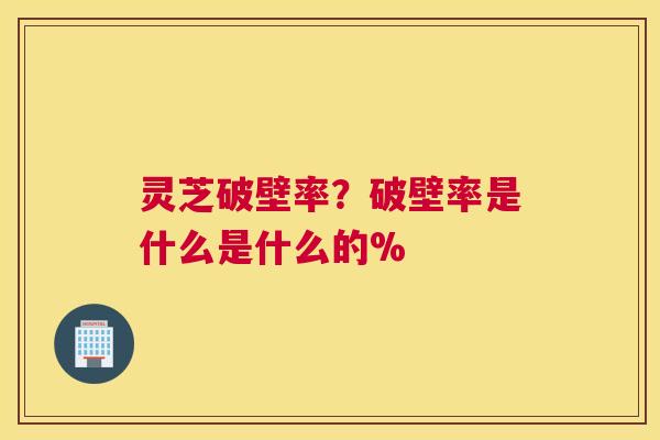 灵芝破壁率？破壁率是什么是什么的%