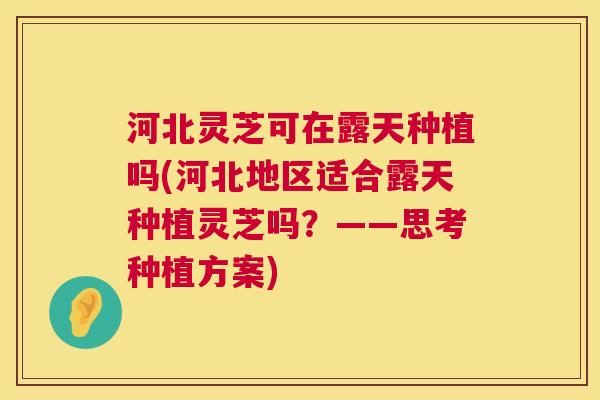 河北灵芝可在露天种植吗(河北地区适合露天种植灵芝吗？——思考种植方案)