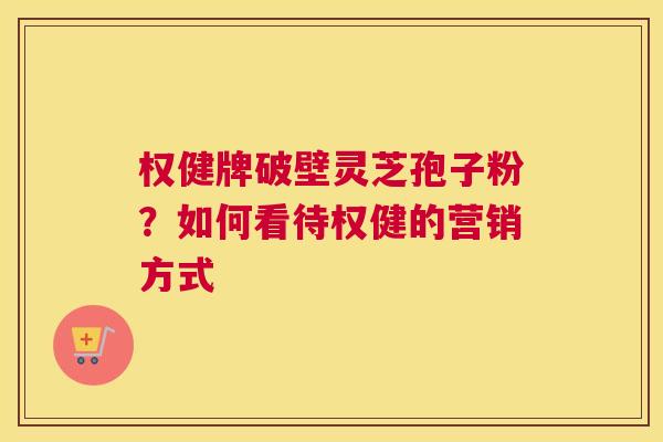 权健牌破壁灵芝孢子粉？如何看待权健的营销方式