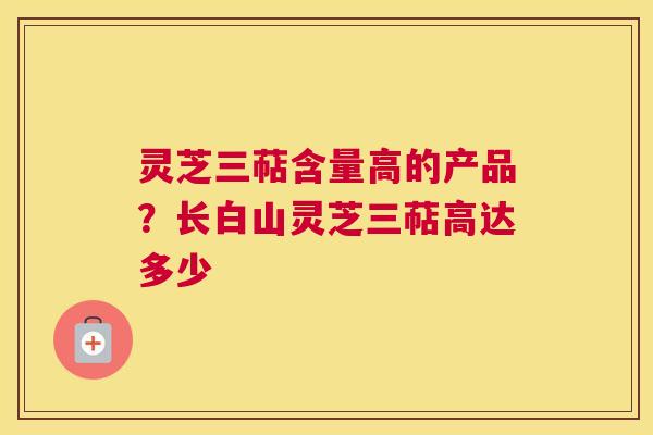 灵芝三萜含量高的产品？长白山灵芝三萜高达多少