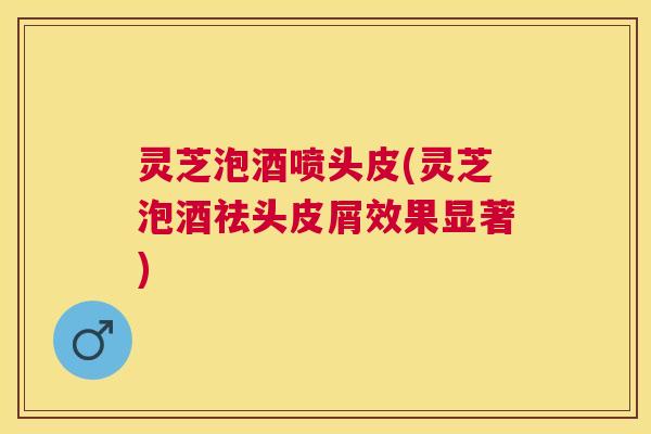 灵芝泡酒喷头皮(灵芝泡酒祛头皮屑效果显著)