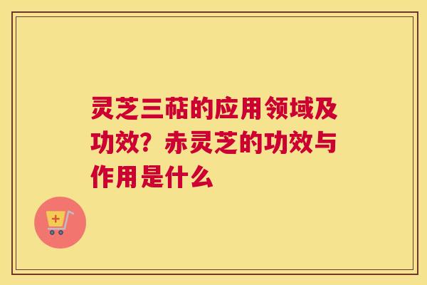灵芝三萜的应用领域及功效？赤灵芝的功效与作用是什么