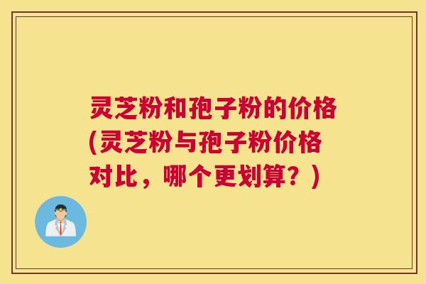 灵芝粉和孢子粉的价格(灵芝粉与孢子粉价格对比，哪个更划算？)