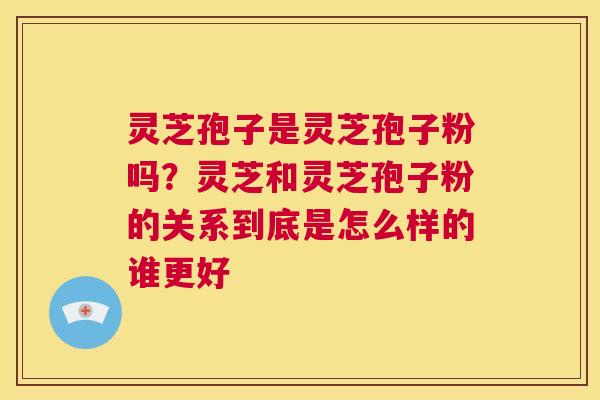 灵芝孢子是灵芝孢子粉吗？灵芝和灵芝孢子粉的关系到底是怎么样的谁更好