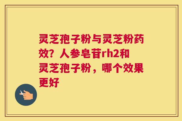 灵芝孢子粉与灵芝粉？人参皂苷rh2和灵芝孢子粉，哪个效果更好
