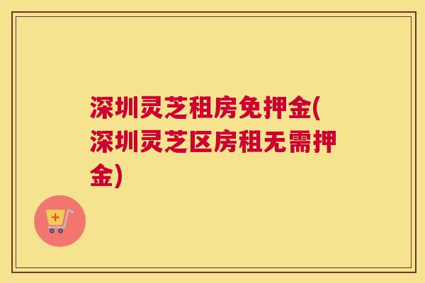 深圳灵芝租房免押金(深圳灵芝区房租无需押金)