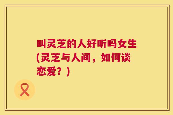 叫灵芝的人好听吗女生(灵芝与人间，如何谈恋爱？)