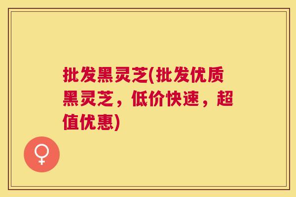 批发黑灵芝(批发优质黑灵芝，低价快速，超值优惠)