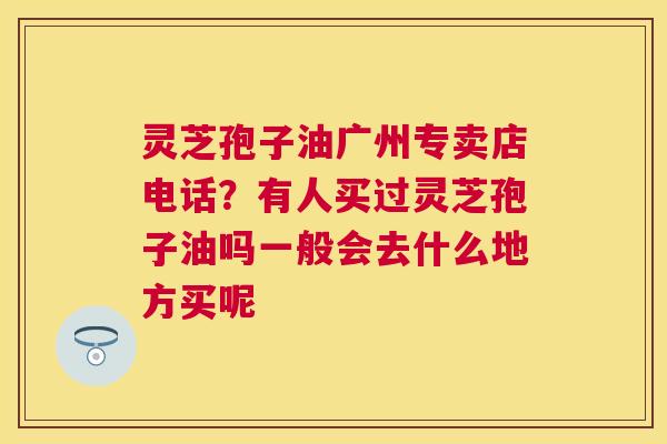 灵芝孢子油广州专卖店电话？有人买过灵芝孢子油吗一般会去什么地方买呢