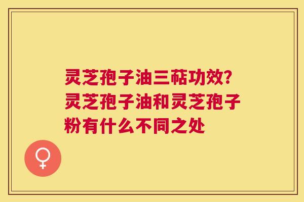 灵芝孢子油三萜功效？灵芝孢子油和灵芝孢子粉有什么不同之处