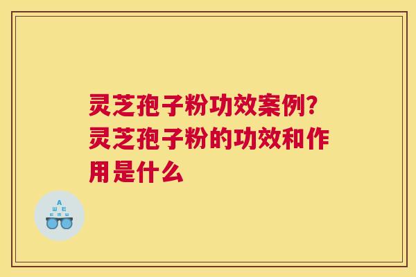 灵芝孢子粉功效案例？灵芝孢子粉的功效和作用是什么