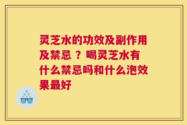 灵芝水的功效及副作用及禁忌 ？喝灵芝水有什么禁忌吗和什么泡效果好