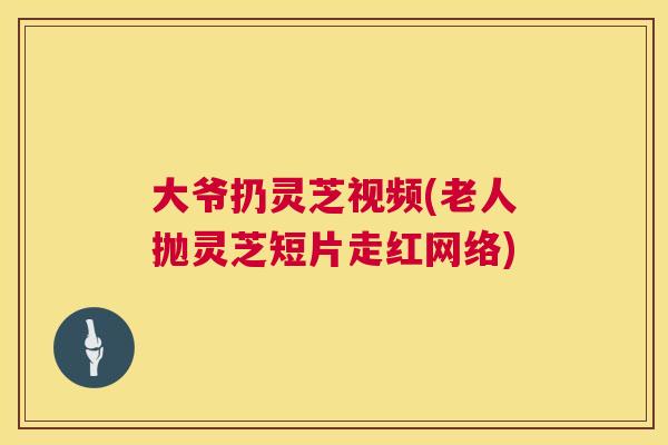大爷扔灵芝视频(老人抛灵芝短片走红网络)
