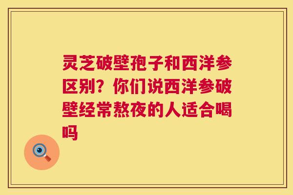 灵芝破壁孢子和西洋参区别？你们说西洋参破壁经常熬夜的人适合喝吗
