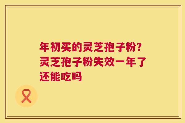 年初买的灵芝孢子粉？灵芝孢子粉失效一年了还能吃吗