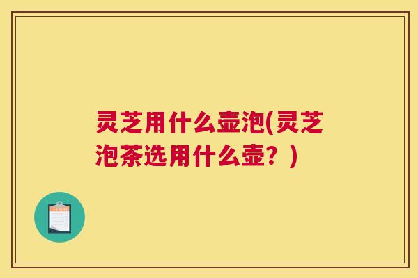 灵芝用什么壶泡(灵芝泡茶选用什么壶？)
