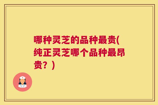 哪种灵芝的品种贵(纯正灵芝哪个品种昂贵？)
