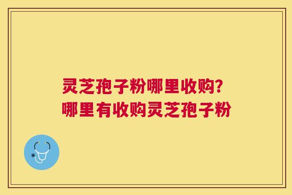 灵芝孢子粉哪里收购？哪里有收购灵芝孢子粉