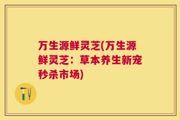 万生源鲜灵芝(万生源鲜灵芝：草本养生新宠秒杀市场)