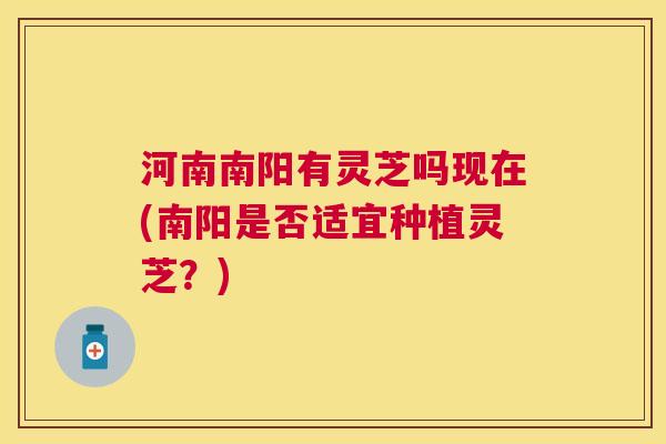 河南南阳有灵芝吗现在(南阳是否适宜种植灵芝？)
