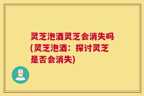 灵芝泡酒灵芝会消失吗(灵芝泡酒：探讨灵芝是否会消失)